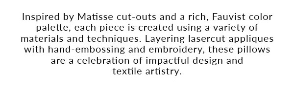 Inspired by Matisse cut-outs and a rich, Fauvist color palette, each piece is created using a variety of materials and techniques. Layering lasercut appliques with hand-embossing and embroidery, these pillows are a celebration of impactful design and textile artistry.