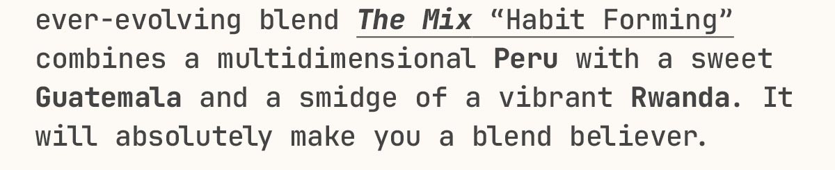 ever-evolving blend The Mix “Habit Forming” combines a multidimensional Peru with a sweet Guatemala and a smidge of a vibrant Rwanda. It will absolutely make a blend believer out of you.