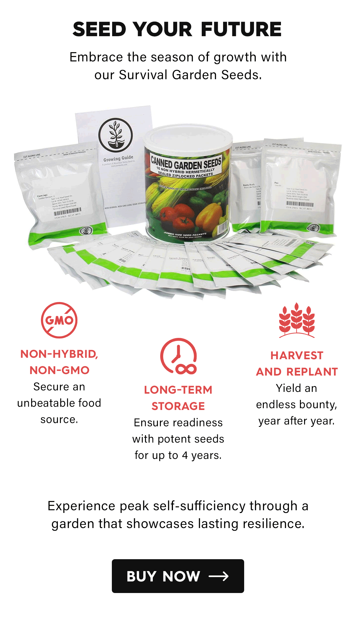 Seed Your Future  Embrace the season of growth with our Survival Garden Seeds.  Non-Hybrid, Non-GMO Secure an unbeatable food source.  Long-Term Storage Ensure readiness with potent seeds for up to 4 years.  Harvest and Replant Yield an endless bounty, year after year.  Experience peak self-sufficiency through a garden that showcases lasting resilience.  CTA: Buy Now