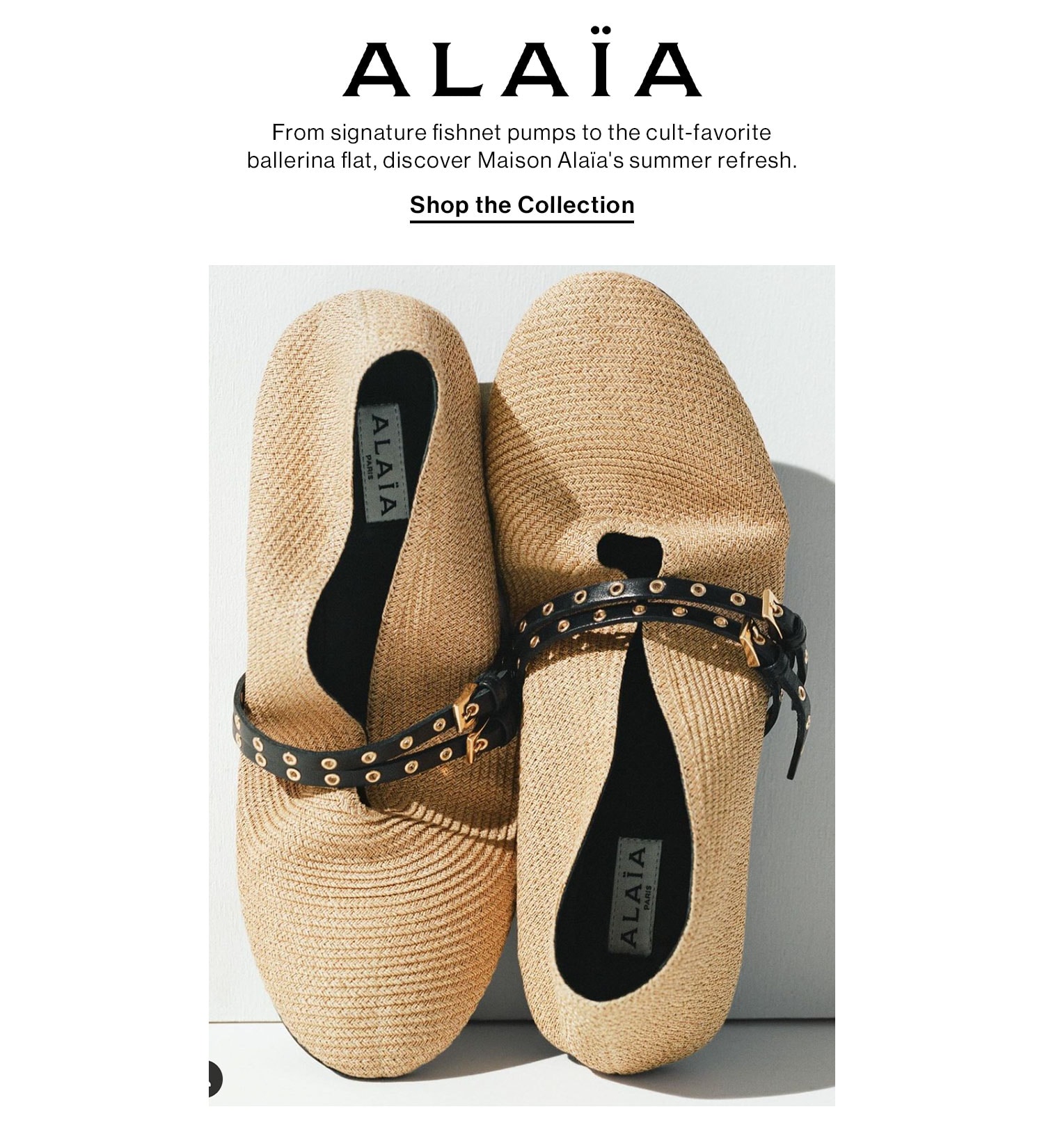 Alaïa. From signature fishnet pumps to the cult-favorite ballerina flat, discover Maison Alaïa's summer refresh. Shop the Collection