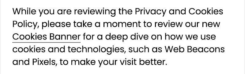 While you are reviewing the Privacy and Cookies Policy, please take a moment to review our new Cookies Banner for a deep dive on how we use cookies and technologies, such as Web Beacons and Pixels, to make your visit better. 