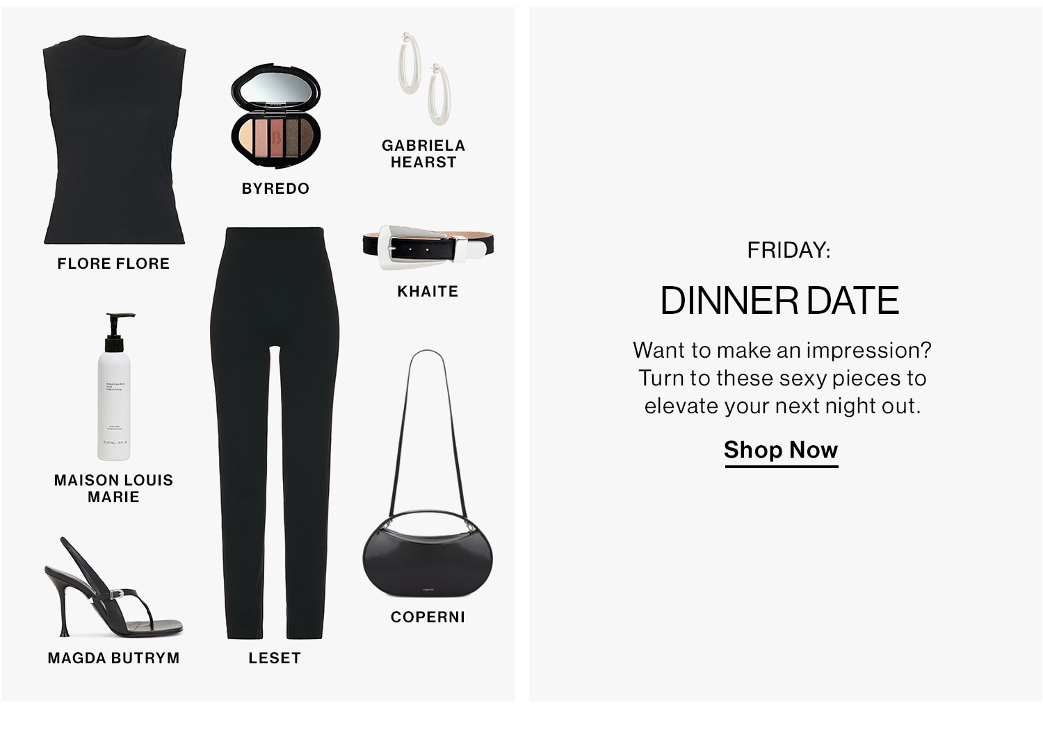 Friday: Dinner Date. Want to make an impression? Turn to these sexy pieces to elevate your next night out. Shop Now 