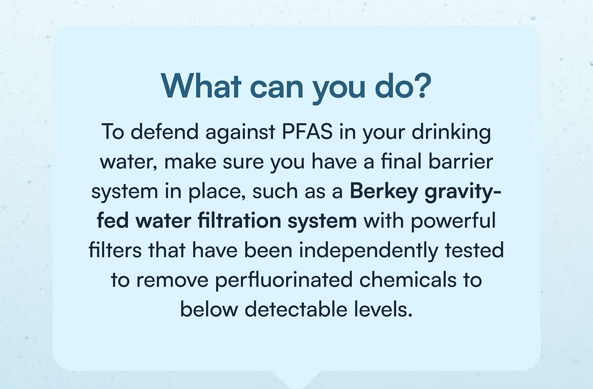 What can you do? To defend against PFAS in your drinking water, make sure you have a final barrier system in place, such as a Berkey gravity-fed water filtration system with powerful filters that have been independently tested to remove perfluorinated chemicals to below detectable levels.