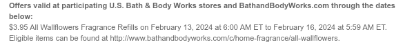 Offers valid at participating U.S. Bath & Body Works stores and BathandBodyWorks.com through the dates below: $3.95 All Wallflowers Fragrance Refills on February 13, 2024 at 6:00 AM ET to February 16, 2024 at 5:59 AM ET. Eligible items can be found at http://www.bathandbodyworks.com/TBD.