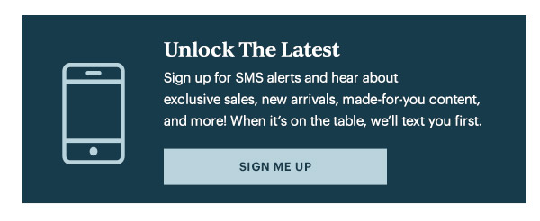 Unlock The Latest  Sign up for SMS alerts and hear about exclusive sales, new arrivals, made-for-you content, and more! When it's on the table, we'll text you first.   [SIGN ME UP]