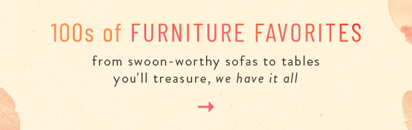 100s of Furniture Favorites. from swoon-worthy sofas to tables you'll treasure, we have it all.