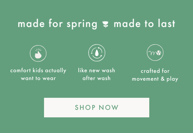 made for spring made to last | comfort kids actually want to wear | like new wash after wash | crafted for movement & play | SHOP NOW