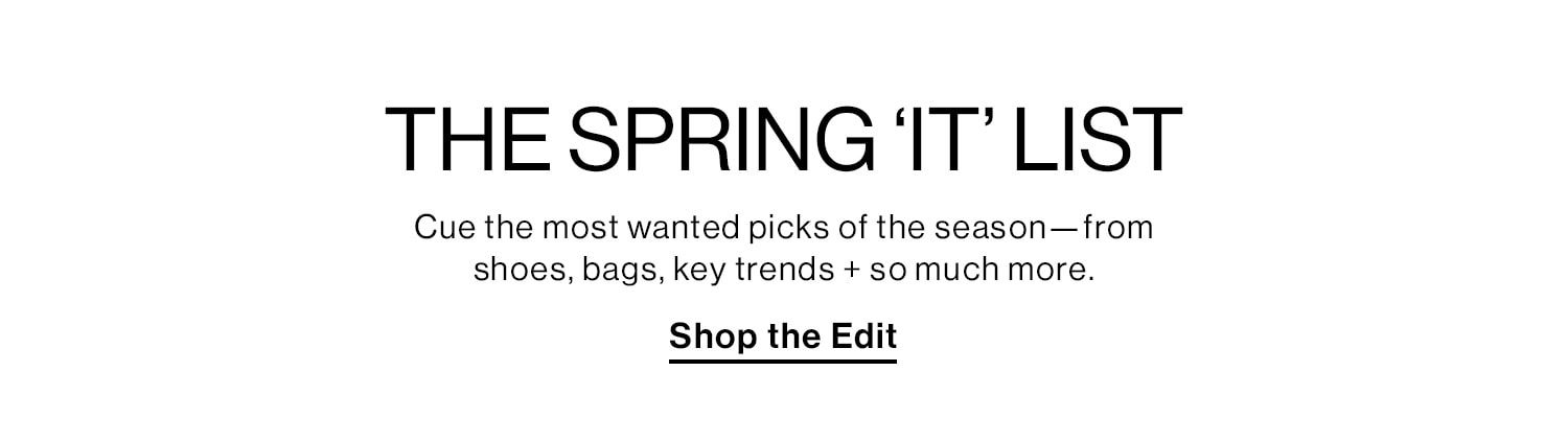  THE SPRING ‘IT’ LIST. Cue the most wanted picks of the season—from shoes, bags, key trends + so much more. Shop the Edit