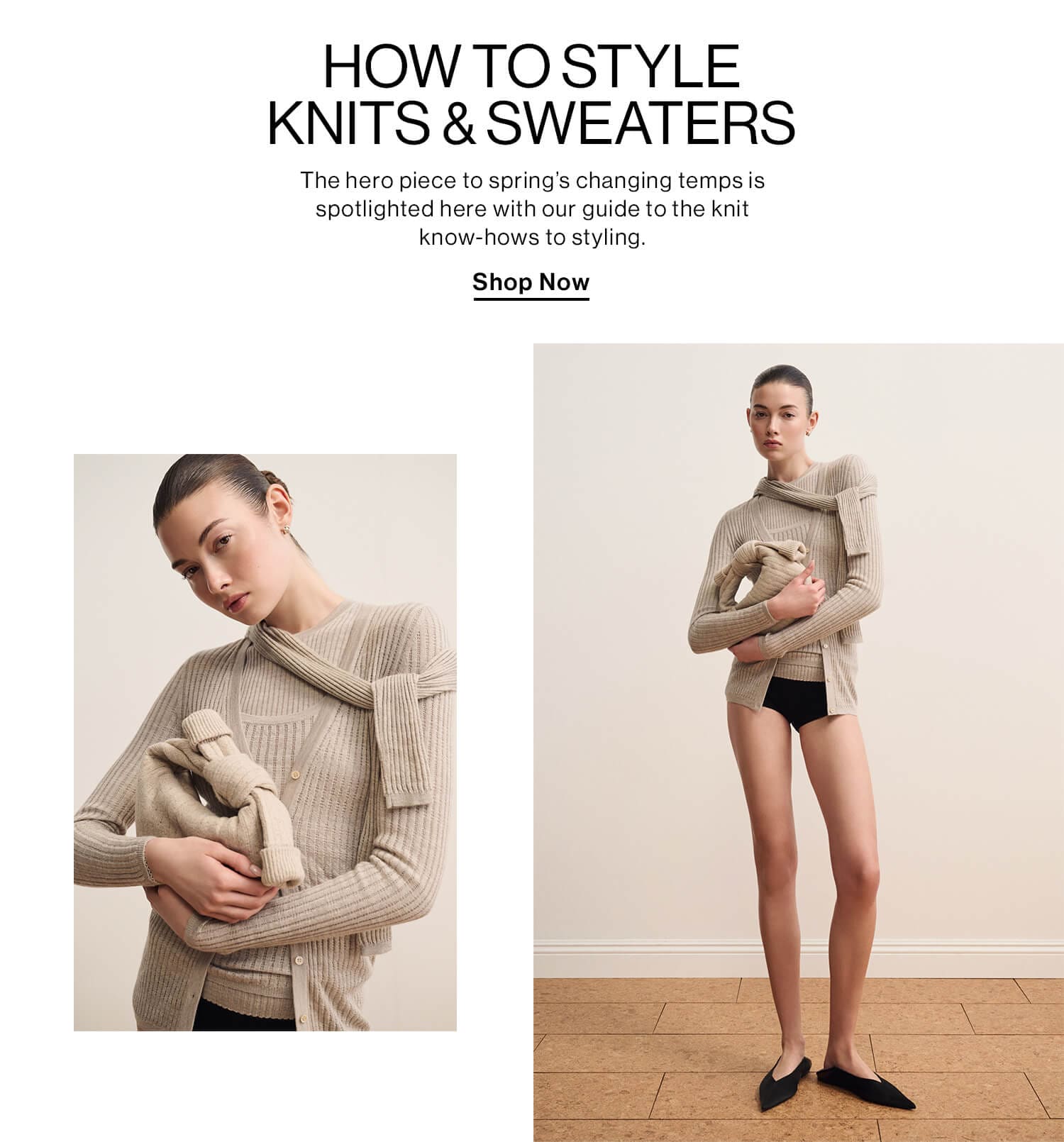 HOW TO STYLE KNITS & SWEATERS DEK: The hero piece to spring’s changing temps is spotlighted here with our guide to the knit know-hows to styling. CTA: Shop Now