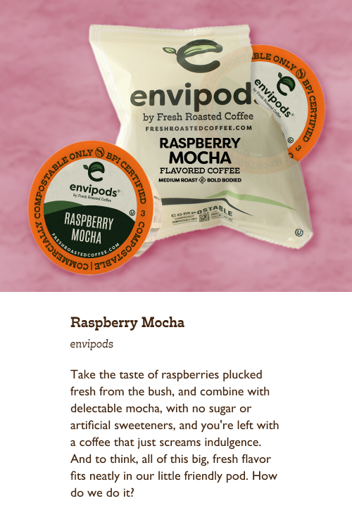 Raspberry Mocha envipods. Take the taste of raspberries plucked fresh from the bush, and combine with delectable mocha, with no sugar or artificial sweeteners, and you're left with a coffee that just screams indulgence. And to think, all of this big, fresh flavor fits neatly in our little friendly pod. How do we do it?