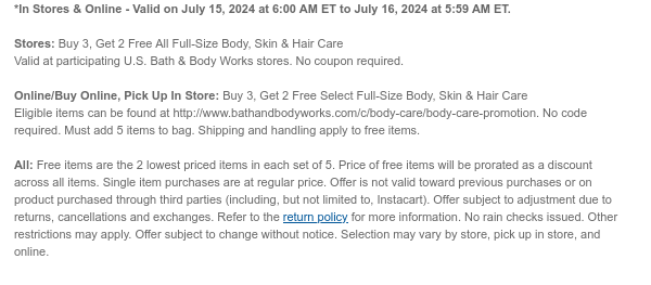 *In Stores & Online - Valid on July 15, 2024 at 6:00 AM ET to July 16, 2024 at 5:59 AM ET.  Stores: Buy 3, Get 2 Free All Full-Size Body, Skin & Hair Care Valid at participating U.S. Bath & Body Works stores. No coupon required.  Online/Buy Online, Pick Up In Store: Buy 3, Get 2 Free Select Full-Size Body, Skin & Hair Care Eligible items can be found at http://www.bathandbodyworks.com/c/body-care/body-care-promotion. No code required. Must add 5 items to bag. Shipping and handling apply to free items.  All: Free items are the 2 lowest priced items in each set of 5. Price of free items will be prorated as a discount across all items. Single item purchases are at regular price. Offer is not valid toward previous purchases or on product purchased through third
 parties (including, but not limited to, Instacart). Offer subject to adjustment due to returns, cancellations and exchanges. Refer to the return policy for more information. No rain checks issued. Other restrictions may apply. Offer subject to change without notice. Selection may vary by store, pick up in store, and online.