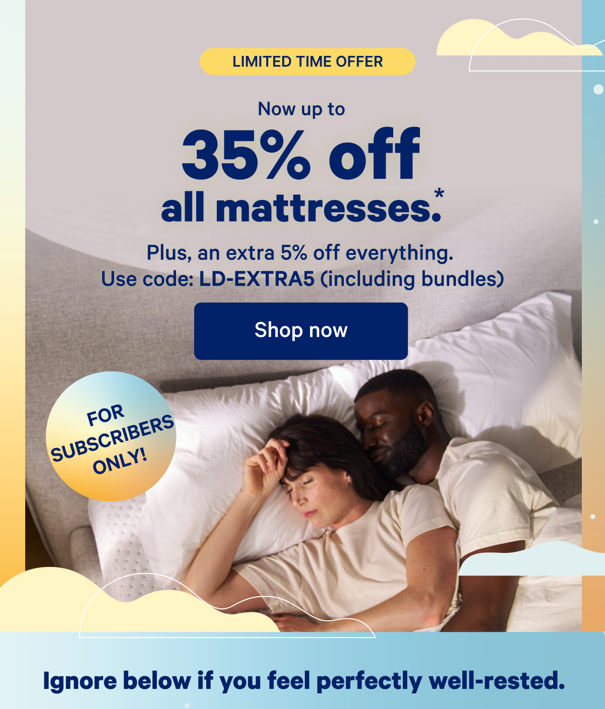 Limited Time Offer; For Subscribers Only; Now up to 35% off all mattresses.* Plus, an extra 5% off everything. Use code: LD-EXTRA5 (including bundles)