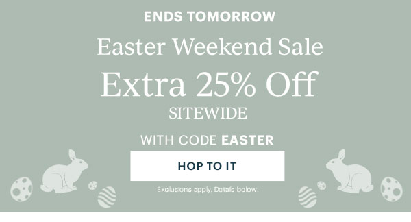 ENDS TOMORROW  Easter Weekend Sale  Extra 25% Off SITEWIDE  WITH CODE EASTER  [HOP TO IT] Exclusions apply. Details below.