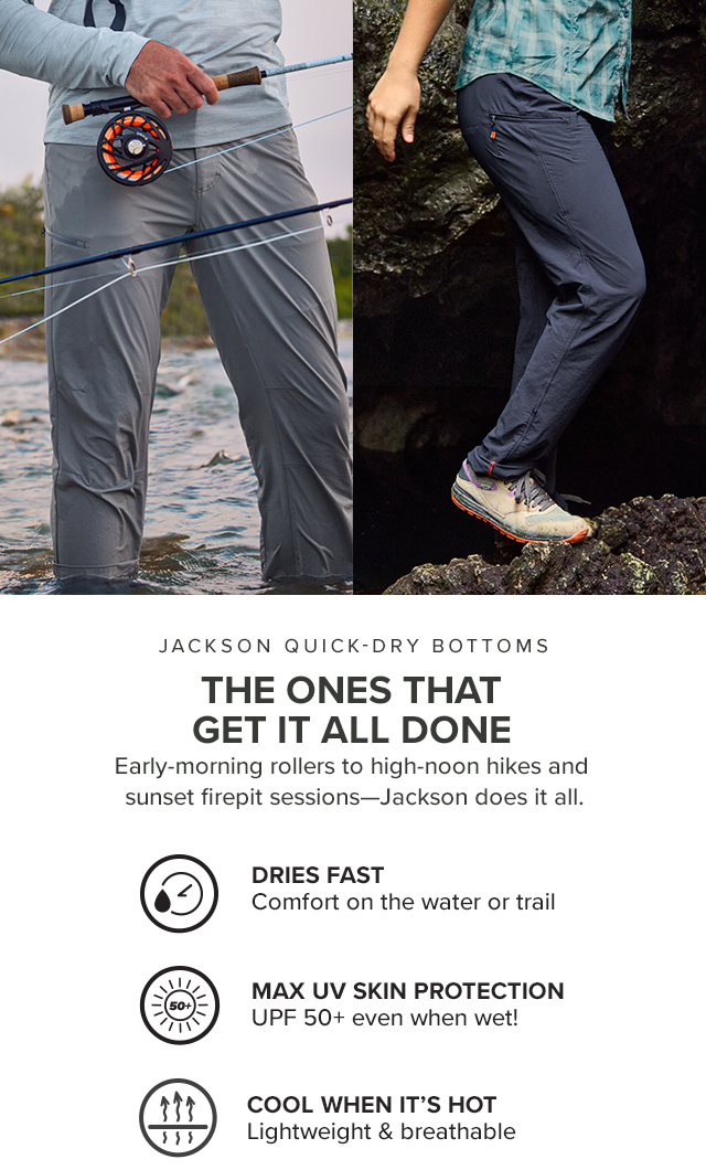 Jackson Quick-Dry Bottoms The Ones That Get It All Done Early morning rollers to high noon hikes and sunset firepit sessions—Jackson does it all. Dries Fast Comfort on the water or trail Cool When It's Hot Lightweight and breathable Max UV Skin Protection UPF 50+ even when wet!