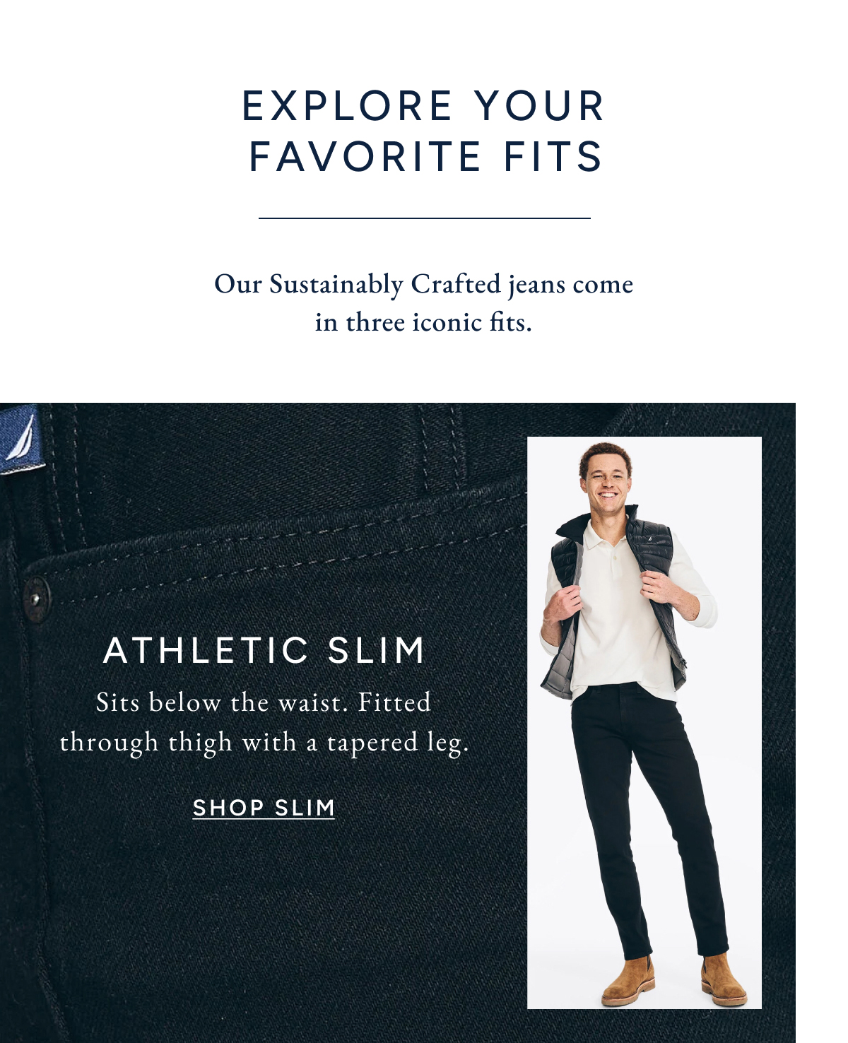 Explore your favorite fits. Out Sustainably Crafted jeans come in three iconic fits. ATHLETIC SLIM. Sits below the waist. Fitted through thigh with a tapered leg. SHOP SLIM