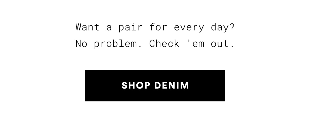 Want a pair for every day? No problem. Check 'em out. SHOP DENIM>>