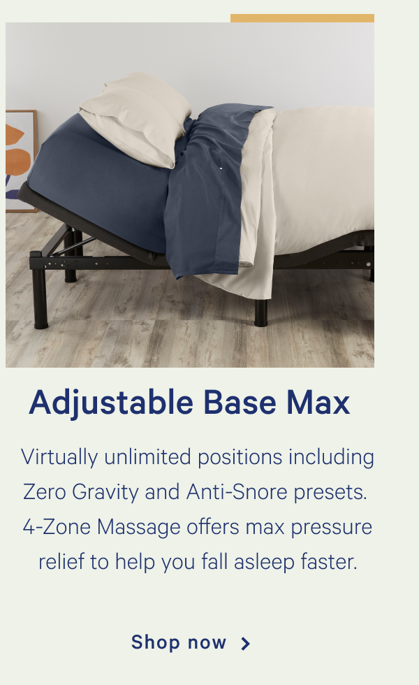 Adjustable Base Max >> Our full suite of lift, support, and massage features for maximum comfort. >> Shop now >>