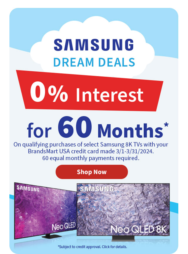 Samsung Dream Deals. 0% Interest for 60 Months* On qualifying purchases of select Samsung 8K TVs with your BrandsMart USA credit card made 3/1-3/31/2024. 60 equal monthly payments required. *Subject to credit approval. Click for details. Shop Now.