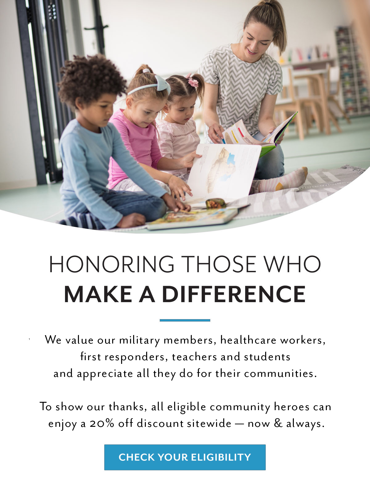 Honoring those who make a difference | We value our military members, healthcare workers, first responders, teachers, and students and appreciated all they do for our communities. | To show our thanks, all eligible community heroes can enjoy a 20% off discount sitewide - now & always. | Check your eligibility