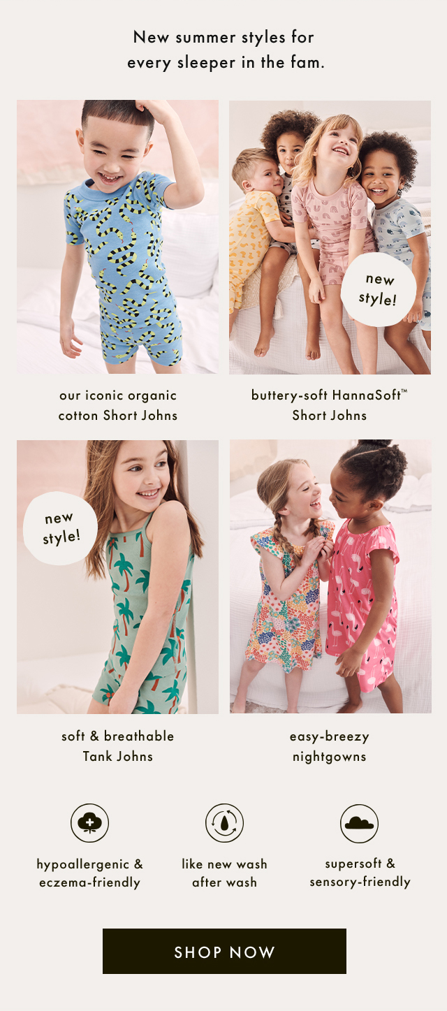 New summer styles for every sleeper in the fam. | our iconic organic cotton Short Johns | new style! | buttery-soft HannaSoft™ Short Johns | new style! | soft & breathable Tank Johns | easy-breezy nightgowns | hypoallergenic & eczema-friendly | like new wash after wash | supersoft & sensory-friendly | SHOP NOW