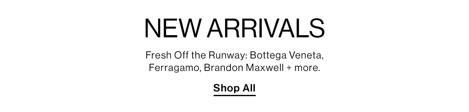 New Arrivals: Fresh Off the Runway: Bottega Veneta, Ferragamo, Brandon Maxwell + more. Shop All