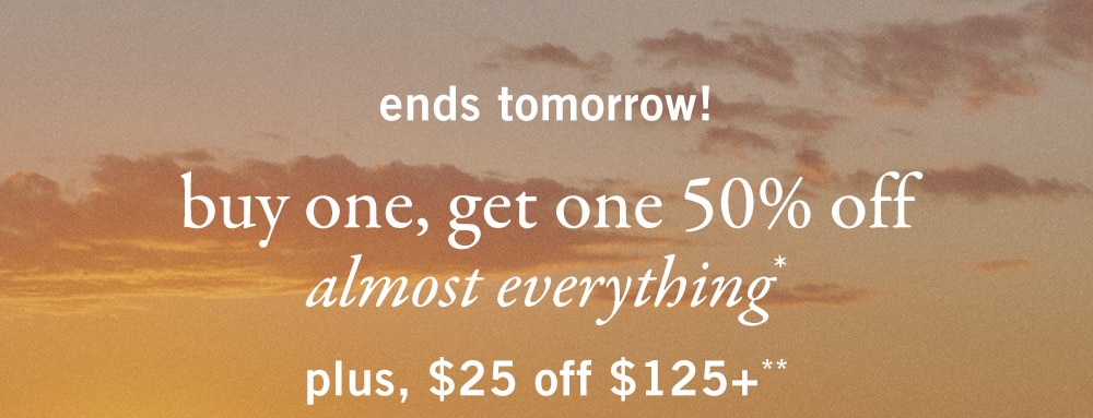 ends tomorrow! 
buy one, get one 50% off 
almost everything* 
plus, $25 off $125+**