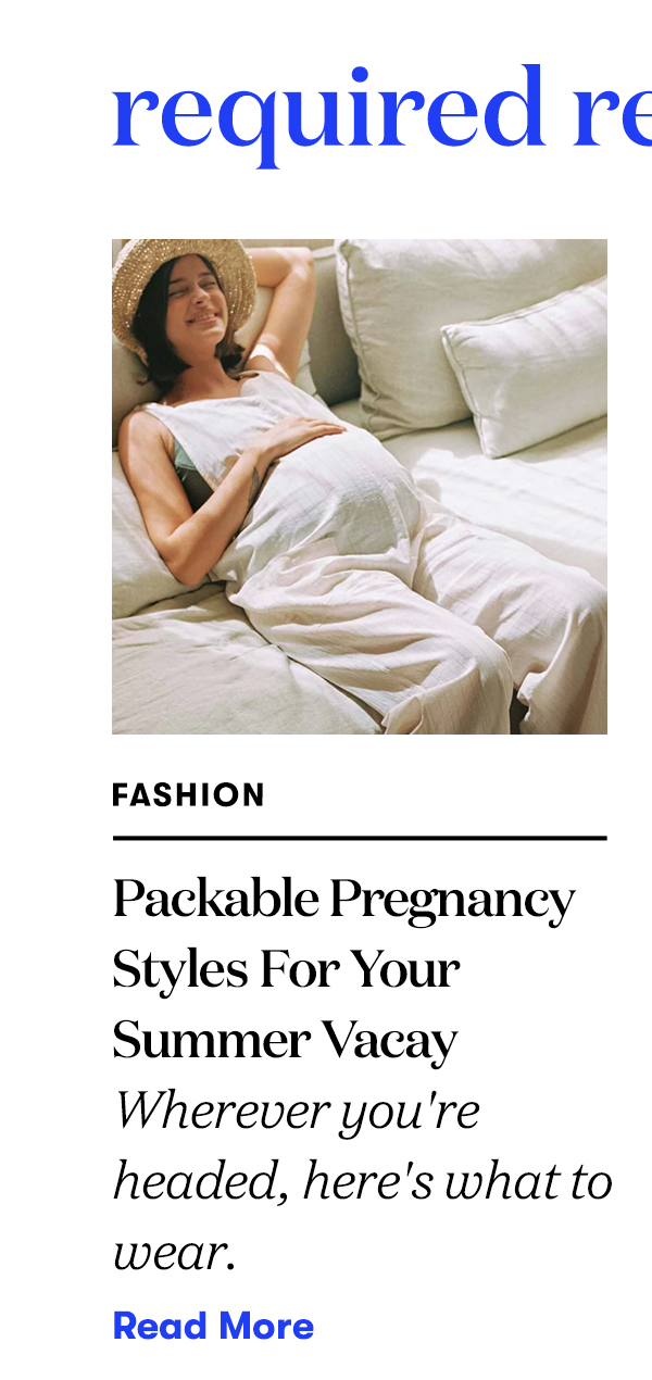 Required Reading: Packable Pregnancy Styles For Your Summer Vacay Wherever you're headed, here's what to wear. READ MORE>>