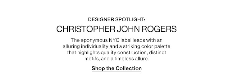 DESIGNER SPOTLIGHT: CHRISTOPHER JOHN ROGERS DEK: The eponymous NYC label leads with an alluring individuality and a striking color palette that highlights quality construction, distinct motifs, and a timeless allure. CTA: Shop the Collection