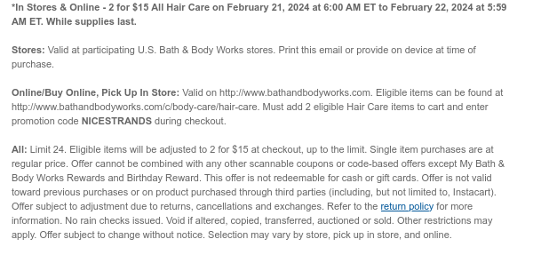 *In Stores & Online - 2 for $15 All Hair Care on February 21, 2024 at 6:00 AM ET to February 22, 2024 at 5:59 AM ET. While supplies last.  Stores: Valid at participating U.S. Bath & Body Works stores. Print this email or provide on device at time of purchase.  Online/Buy Online, Pick Up In Store: Valid on http://www.bathandbodyworks.com. Eligible items can be found at http://www.bathandbodyworks.com/c/body-care/hair-care. Must add 2 eligible Hair Care items to cart and enter promotion code NICESTRANDS during checkout.  All: Limit 24. Eligible items will be adjusted to 2 for $15 at checkout, up to the limit. Single item purchases are at regular price. Offer cannot be combined with any other scannable coupons or code-based offers except My Bath & Body Works Rewards and
 Birthday Reward. This offer is not redeemable for cash or gift cards. Offer is not valid toward previous purchases or on product purchased through third parties (including, but not limited to, Instacart). Offer subject to adjustment due to returns, cancellations and exchanges. Refer to the return policy for more information. No rain checks issued. Void if altered, copied, transferred, auctioned or sold. Other restrictions may apply. Offer subject to change without notice. Selection may vary by store, pick up in store, and online.