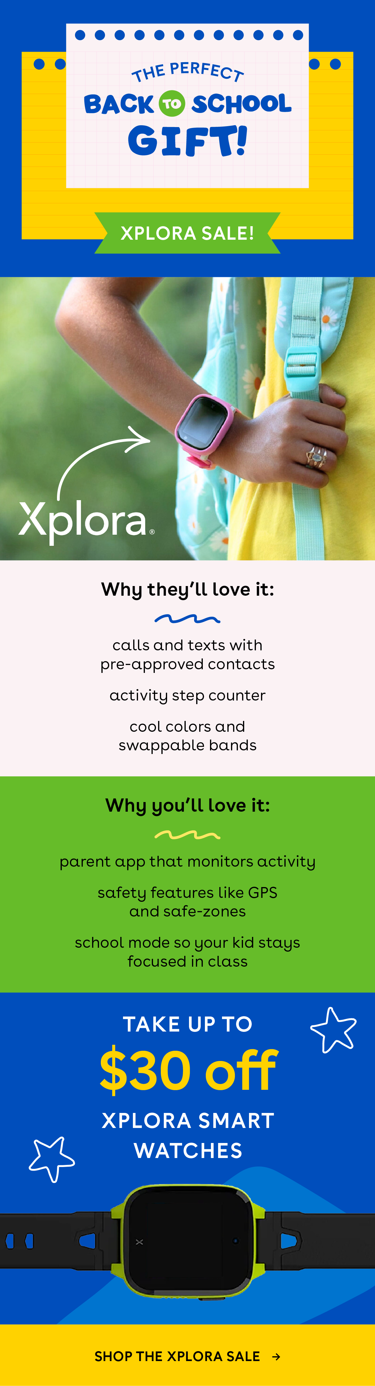 The perfect back to school gifts! Xplora Sale! Why they'll love it: calls and texts with pre-approved contacts, activity step counter, cool colors and swappable bands. Why you'll love it: parent app that monitors activity, safety features like GPS and safe-zones, school mode so your kid stays focused in class. Take up to $30 off Xplora smart watches. Shop the xplora sale