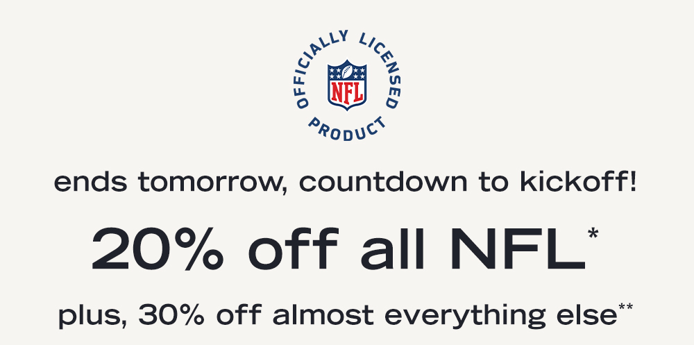 ends tomorrow, countdown to kickoff 20% off all NFL* plus, 30% off almost everything else**  shop boys> shop girls> shop NFL>