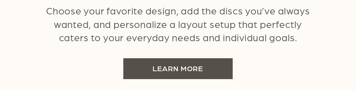 Choose your favorite design, add the discs you've always wanted, and personalize a layout setup that perfectly caters to your everyday needs and individual goals. Learn More.