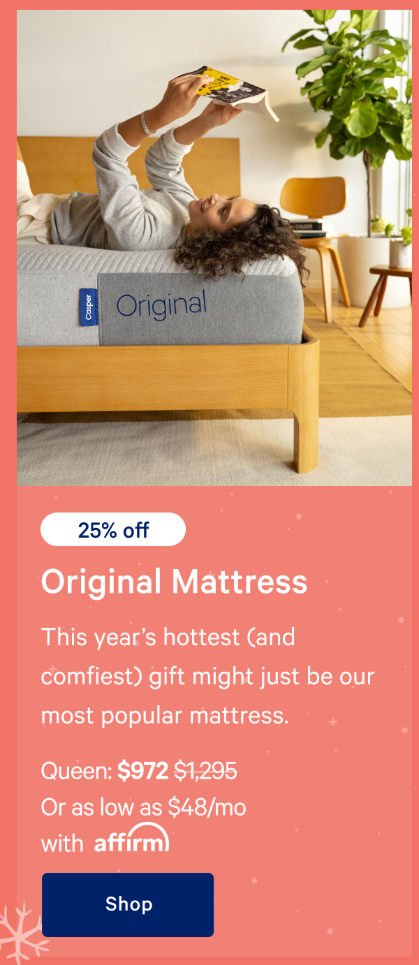 [25% off] >> Original Mattress >> This yearâ€™s hottest (and comfiest) gift might just be our most popular mattress. >> Queen: $972 ($1,295) >> Or as low as $63/mo with affirm >> Shop >> 