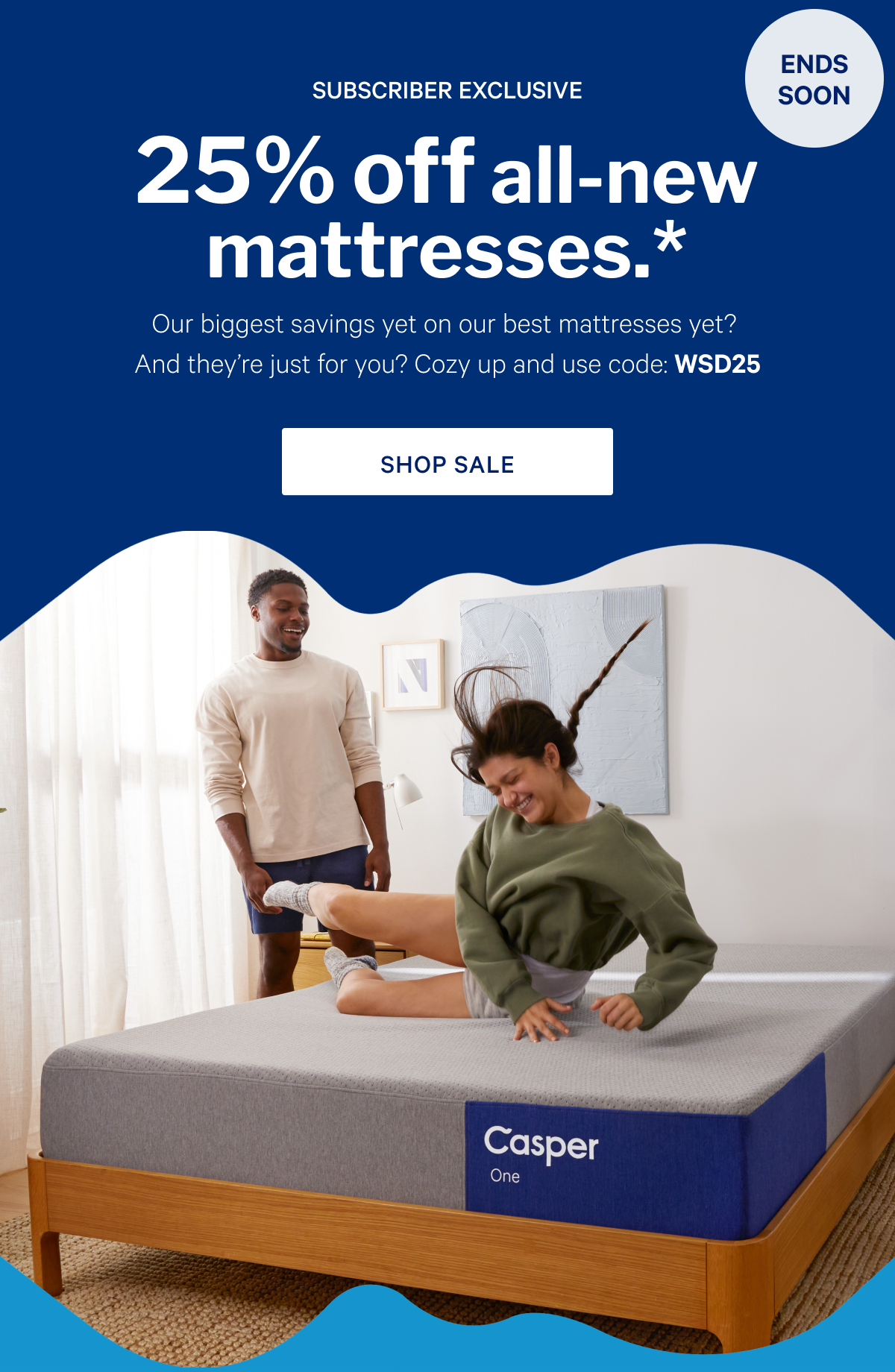 25% off all-new mattresses.* >> Our biggest savings yet on our best mattresses yet? And theyâ€™re just for you? Cozy up and use code: WSD25 >> Shop sale >>