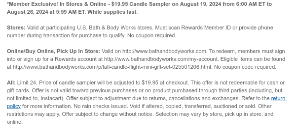 *Members Only! In Stores & Online - $19.95 Candle Sampler on August 19, 2024 from 6:00 AM ET to August 26, 2024 at 5:59 AM ET. While supplies last.  Stores: Valid at participating U.S. Bath & Body Works stores. Must scan Rewards Member ID or provide phone number during transaction for purchase to qualify. No coupon required.  Online/Buy Online, Pick Up In Store: Valid on http://www.bathandbodyworks.com. To redeem, members must sign into or sign up for a Rewards account at http://www.bathandbodyworks.com/my-account. Eligible items can be found at http://www.bathandbodyworks.com/p/fall-candle-flight-mini-gift-set-025501206.html. No coupon code required.   All: Limit 24. Price of candle sampler will be adjusted to $19.95 at checkout. This offer is not redeemable for cash or
 gift cards. Offer is not valid toward previous purchases or on product purchased through third parties (including, but not limited to, Instacart). Offer subject to adjustment due to returns, cancellations and exchanges. Refer to the return policy for more information. No rain checks issued. Void if altered, copied, transferred, auctioned or sold. Other restrictions may apply. Offer subject to change without notice. Selection may vary by store, pick up in store, and online.