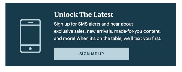 Unlock The Latest  Sign up for SMS alerts and hear about exclusive sales, new arrivals, made-for-you content, and more! When it's on the table, we'll text you first.   [SIGN ME UP]