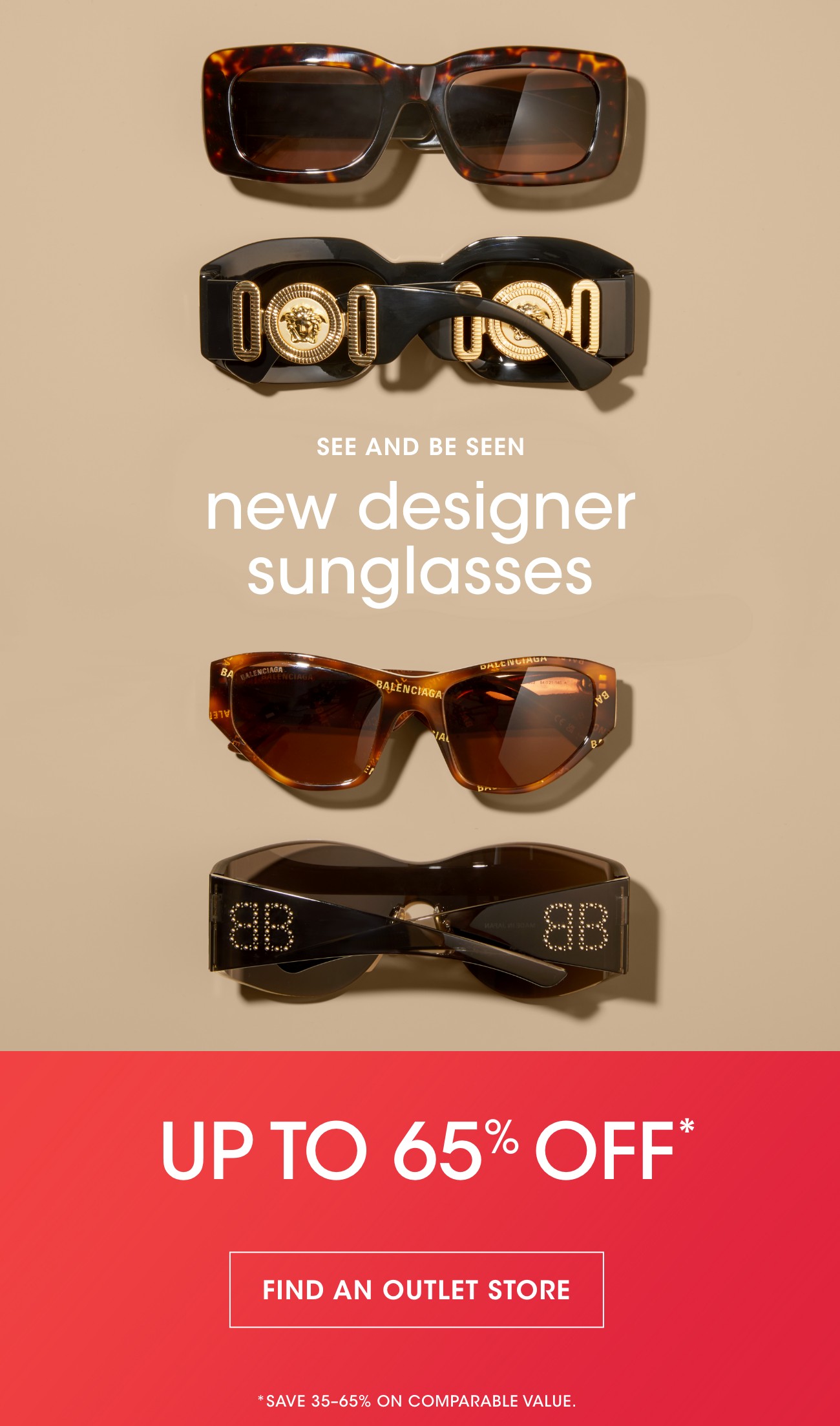 SEE AND BE SEEN | new designer sunglasses | UP TO 65% OFF* | FIND AN OUTLET STORE | *SAVE 35-65% ON COMPARABLE VALUE.