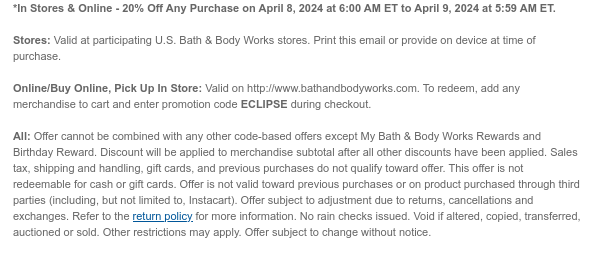 *In Stores & Online - 20% Off Any Purchase on April 8, 2024 at 6:00 AM ET to April 9, 2024 at 5:59 AM ET.  Stores: Valid at participating U.S. Bath & Body Works stores. Print this email or provide on device at time of purchase.   Online/Buy Online, Pick Up In Store: Valid on http://www.bathandbodyworks.com. To redeem, add any merchandise to cart and enter promotion code ECLIPSE during checkout.  All: Offer cannot be combined with any other code-based offers except My Bath & Body Works Rewards and Birthday Reward. Discount will be applied to merchandise subtotal after all other discounts have been applied. Sales tax, shipping and handling, gift cards, and previous purchases do not qualify toward offer. This offer is not redeemable for cash or gift cards. Offer is not
 valid toward previous purchases or on product purchased through third parties (including, but not limited to, Instacart). Offer subject to adjustment due to returns, cancellations and exchanges. Refer to the return policy for more information. No rain checks issued. Void if altered, copied, transferred, auctioned or sold. Other restrictions may apply. Offer subject to change without notice.