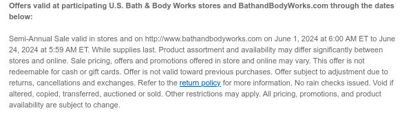 Offers valid at participating U.S. Bath & Body Works stores and BathandBodyWorks.com through the dates below:       Semi-Annual Sale valid in stores and on http://www.bathandbodyworks.com on June 1, 2024 at 6:00 AM ET to June 24, 2024 at 5:59 AM ET. While supplies last. Product assortment and availability may differ significantly between stores and online. Sale pricing, offers and promotions offered in store and online may vary. This offer is not redeemable for cash or gift cards. Offer is not valid toward previous purchases. Offer subject to adjustment due to returns, cancellations and exchanges. Refer to the return policy for more information. No rain checks issued. Void if altered, copied, transferred, auctioned or sold. Other restrictions may apply. All pricing,
 promotions, and product availability are subject to change.