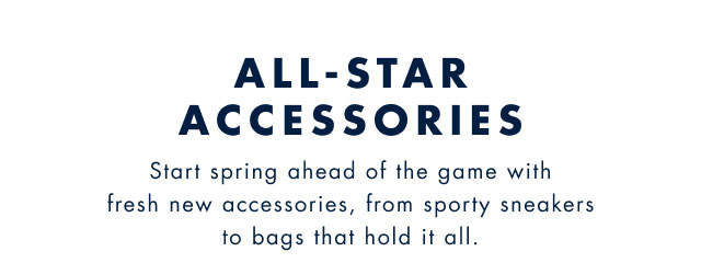 All-star accessories                                            Start spring ahead of the game with fresh new accessories, from sporty sneakers to bags that hold it all.                                         