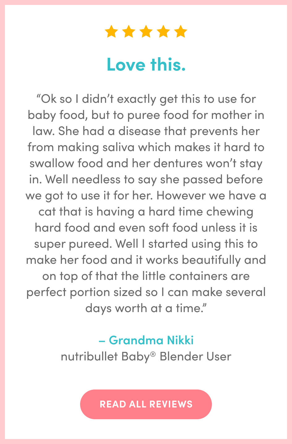 “Ok so I didn’t exactly get this to use for baby food, but to puree food for mother in law. She had a disease that prevents her from making saliva which makes it hard to swallow food and her dentures won’t stay in. Well needless to say she passed before we got to use it for her. However we have a cat that is having a hard time chewing hard food and even soft food unless it is super pureed. Well I started using this to make her food and it works beautifully and on top of that the little containers are perfect portion sized so I can make several days worth at a time.” – Grandma Nikki nutribullet Baby® Blender User