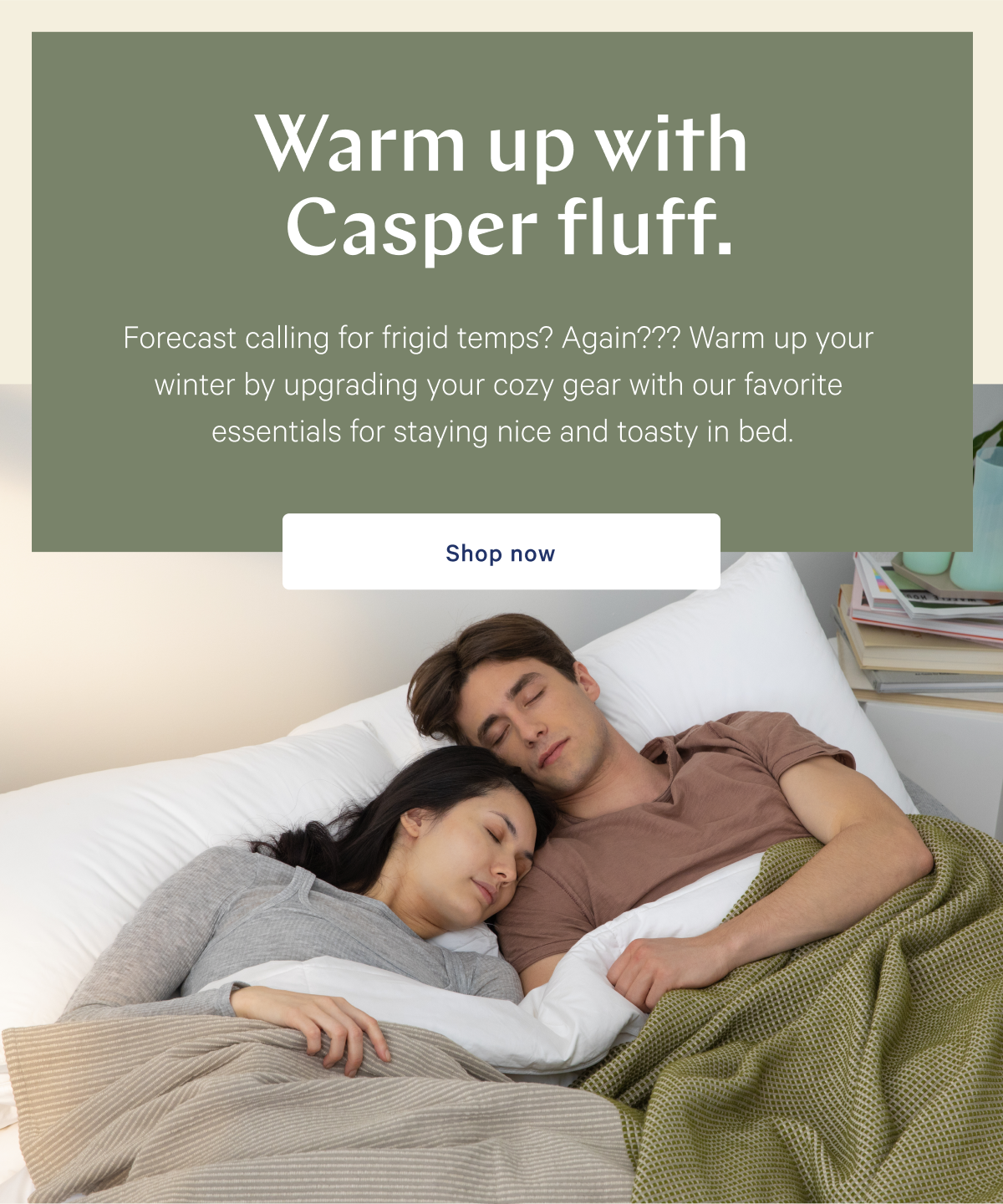 Warm up with Casper fluff. >> Forecast calling for frigid temps? Again??? Warm up your winter by upgrading your cozy gear with our favorite essentials for staying nice and toasty in bed. >> Shop now >>