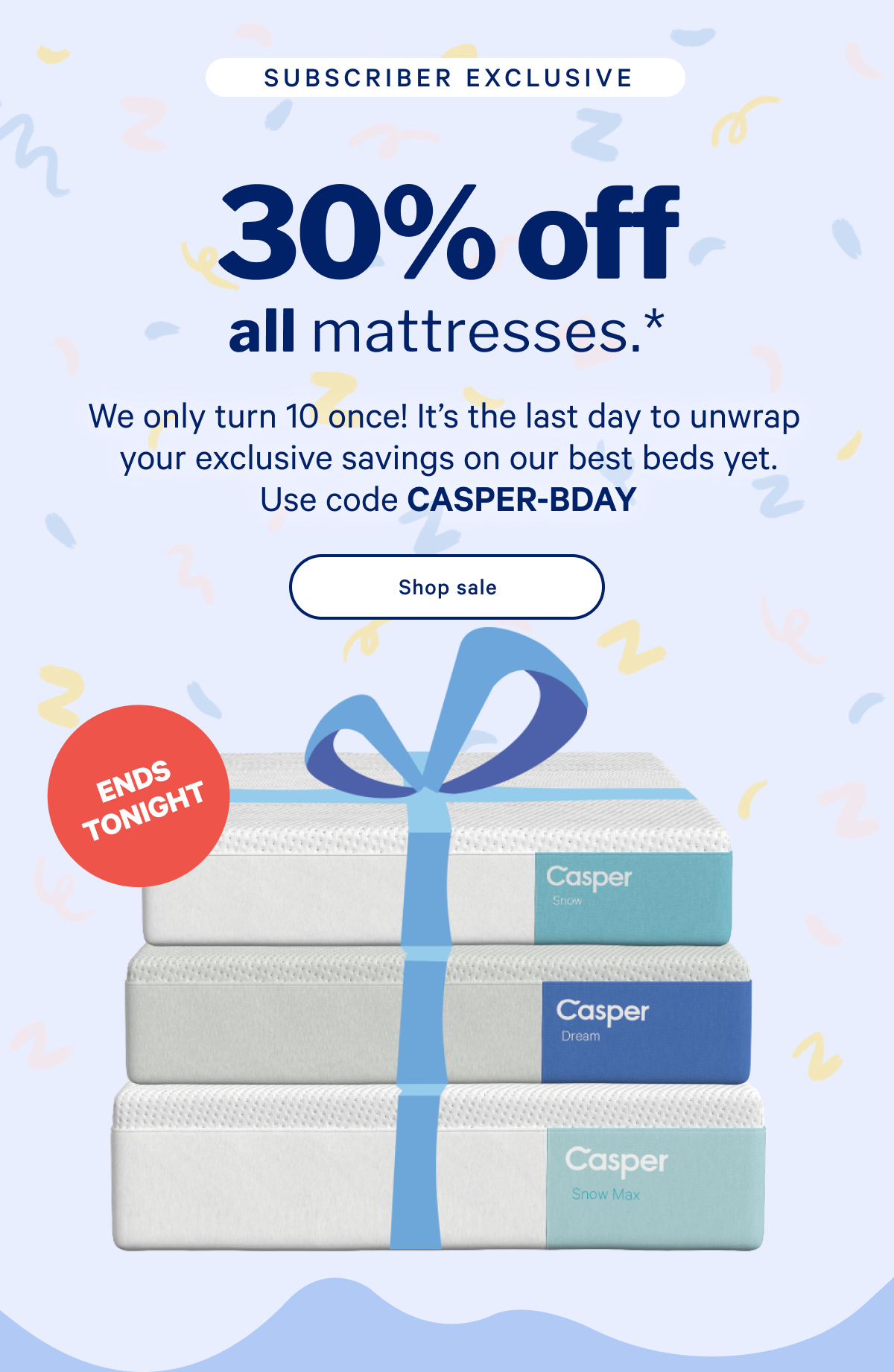 30% off all mattresses.* >> We only turn 10 once! Itâ€™s the last day to unwrap your exclusive savings on our best beds yet. Use code CASPER-BDAY >> Shop now >>