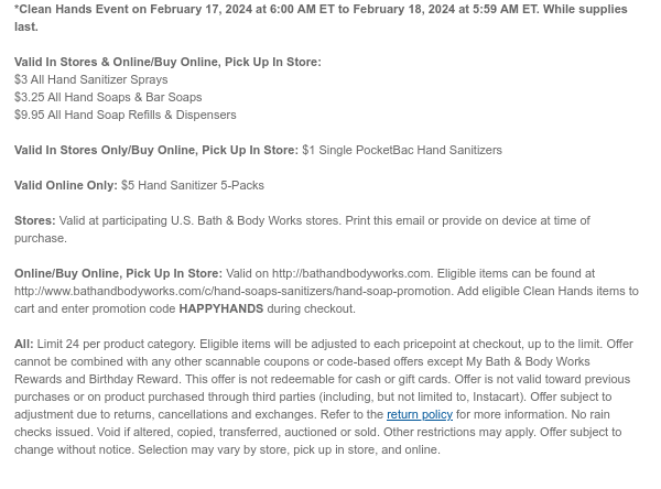 *Clean Hands Event on February 16, 2024 at 6:00 AM ET to February 17, 2024 at 5:59 AM ET. While supplies last.  Valid In Stores & Online:  $3 All Hand Sanitizer Sprays $3.50 All Hand Soaps & Bar Soaps $10.50 All Hand Soap Refills & Dispensers  Valid In Stores Only: $1 Single PocketBac Hand Sanitizers  Valid Online Only: $5 Hand Sanitizer 5-Packs  Stores: Valid at participating U.S. Bath & Body Works stores. Print this email or provide on device at time of purchase.  Online/Buy Online, Pick Up In Store: Valid on http://bathandbodyworks.com. Eligible items can be found at http://www.bathandbodyworks.com/c/hand-soaps-sanitizers/hand-soap-promotion. Add eligible Clean Hands items to cart and enter promotion code HAPPYHANDS during checkout.  All: Limit 24 per price
 point. Eligible items will be adjusted to each pricepoint at checkout, up to the limit. Offer cannot be combined with any other scannable coupons or code-based offers except My Bath & Body Works Rewards and Birthday Reward. This offer is not redeemable for cash or gift cards. Offer is not valid toward previous purchases or on product purchased through third parties (including, but not limited to, Instacart). Offer subject to adjustment due to returns, cancellations and exchanges. Refer to the return policy for more information. No rain checks issued. Void if altered, copied, transferred, auctioned or sold. Other restrictions may apply. Offer subject to change without notice. Selection may vary by store, pick up in store, and online.