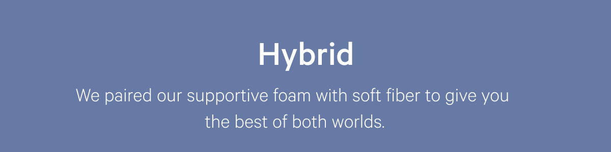 Hybrid >> We paired our supportive foam with soft fiber to give you the best of both worlds. >>