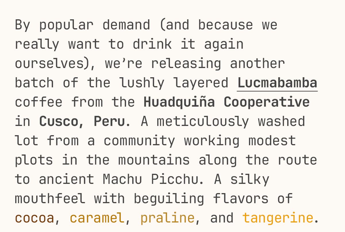 By popular demand (and because we really want to drink it again ourselves), we’re releasing another batch of the lushly layered Lucmabamba coffee from the Huadquiña Cooperative in Cusco, Peru. A meticulously washed lot from a community working modest plots in the mountains along the route to ancient Machu Picchu. A silky mouthfeel with beguiling flavors of cocoa, caramel, praline, and tangerine.