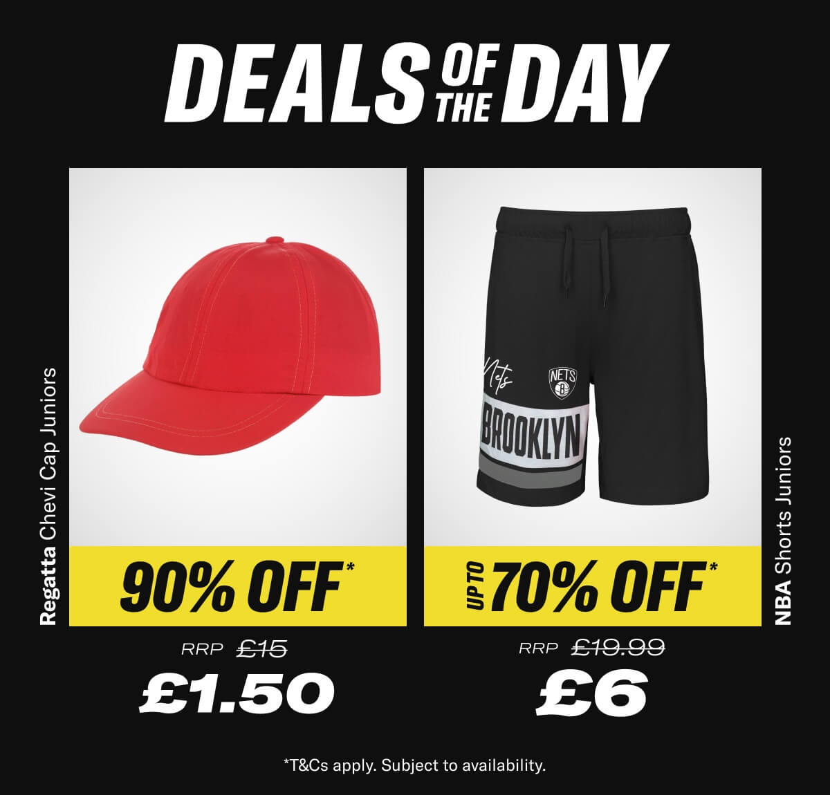 Deal of the day. Regatta Chevi Cap Juniors. Now £1.50 RRP £15. NBA Shorts Juniors. Now £6 RRP £19.99. - While Stocks Last *T&Cs apply. Subject to availability.