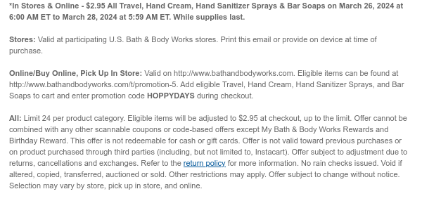 *In Stores & Online - $2.95 All Travel, Hand Cream, Hand Sanitizer Sprays & Bar Soaps on March 26, 2024 at 6:00 AM ET to March 28, 2024 at 5:59 AM ET. While supplies last.  Stores: Valid at participating U.S. Bath & Body Works stores. Print this email or provide on device at time of purchase.  Online/Buy Online, Pick Up In Store: Valid on http://www.bathandbodyworks.com. Eligible items can be found at http://www.bathandbodyworks.com/TBD. Add eligible Travel, Hand Cream, Hand Sanitizer Sprays, and Bar Soaps to cart and enter promotion code HOPPYDAYS during checkout.   All: Limit 24 per product category. Eligible items will be adjusted to $2.95 at checkout, up to the limit. Offer cannot be combined with any other scannable coupons or code-based offers except My Bath
 & Body Works Rewards and Birthday Reward. This offer is not redeemable for cash or gift cards. Offer is not valid toward previous purchases or on product purchased through third parties (including, but not limited to, Instacart). Offer subject to adjustment due to returns, cancellations and exchanges. Refer to the return policy for more information. No rain checks issued. Void if altered, copied, transferred, auctioned or sold. Other restrictions may apply. Offer subject to change without notice. Selection may vary by store, pick up in store, and online.