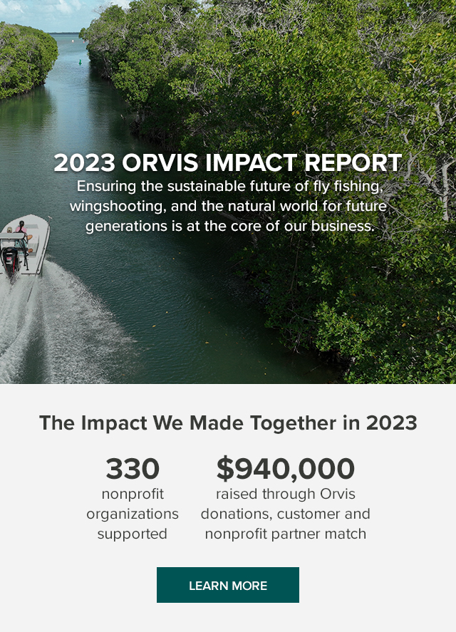 2023 Orvis Impact Report Ensuring the sustainable future of fly fishing, wingshooting, and the natural world for future generations is at the core of our business. The Impact We Made Together in 2023 330 nonprofit organizations supported $940,000 raised through Orvis donations, customer and nonprofit partner match