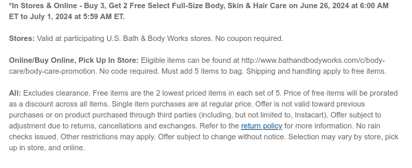 *In Stores & Online - Buy 3, Get 2 Free Select Full-Size Body, Skin & Hair Care on June 26, 2024 at 6:00 AM ET to July 1, 2024 at 5:59 AM ET.  Stores: Valid at participating U.S. Bath & Body Works stores. No coupon required.  Online/Buy Online, Pick Up In Store: Eligible items can be found at http://www.bathandbodyworks.com/c/body-care/body-care-promotion. No code required. Must add 5 items to bag. Shipping and handling apply to free items.  All: Excludes clearance. Free items are the 2 lowest priced items in each set of 5. Price of free items will be prorated as a discount across all items. Single item purchases are at regular price. Offer is not valid toward previous purchases or on product purchased through third parties (including, but not limited to, Instacart).
 Offer subject to adjustment due to returns, cancellations and exchanges. Refer to the return policy for more information. No rain checks issued. Other restrictions may apply. Offer subject to change without notice. Selection may vary by store, pick up in store, and online.